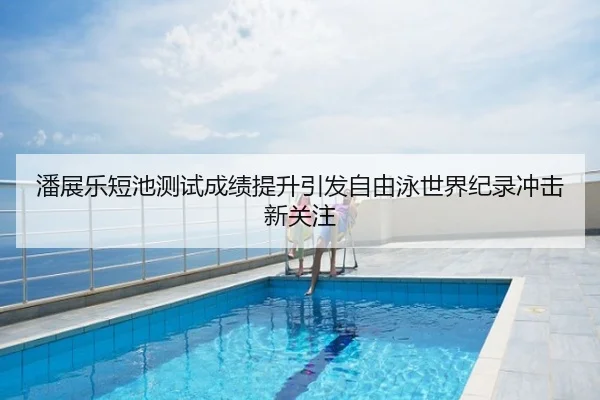 潘展乐短池测试成绩提升引发自由泳世界纪录冲击新关注