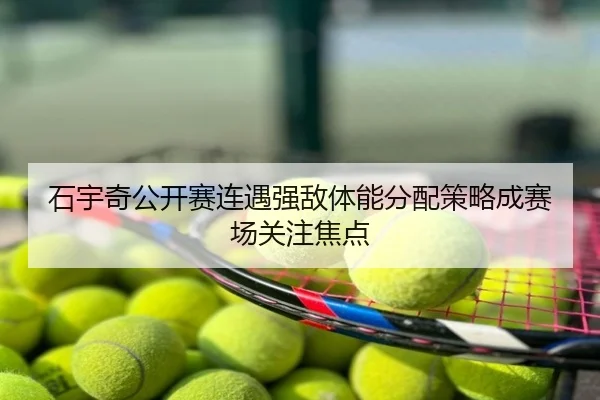 石宇奇公开赛连遇强敌体能分配策略成赛场关注焦点